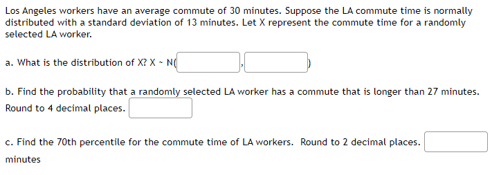 Los Angeles workers have an average commute of 30 minutes. Suppose the LA commute time is normally
distributed with a standard deviation of 13 minutes. Let X represent the commute time for a randomly
selected LA worker.
a. What is the distribution of X? X - N(
b. Find the probability that a randomly selected LA worker has a commute that is longer than 27 minutes.
Round to 4 decimal places.
c. Find the 70th percentile for the commute time of LA workers. Round to 2 decimal places.
minutes
