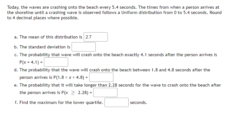 Today, the waves are crashing onto the beach every 5.4 seconds. The times from when a person arrives at
the shoreline until a crashing wave is observed follows a Uniform distribution from 0 to 5.4 seconds. Round
to 4 decimal places where possible.
a. The mean of this distribution is 2.7
b. The standard deviation is
c. The probability that wave will crash onto the beach exactly 4.1 seconds after the person arrives is
P(x = 4.1) =|
d. The probability that the wave will crash onto the beach between 1.8 and 4.8 seconds after the
person arrives is P(1.8 < x < 4.8) =
e. The probability that it will take longer than 2.28 seconds for the wave to crash onto the beach after
the person arrives is P(x > 2.28) =
f. Find the maximum for the lower quartile.
seconds.
