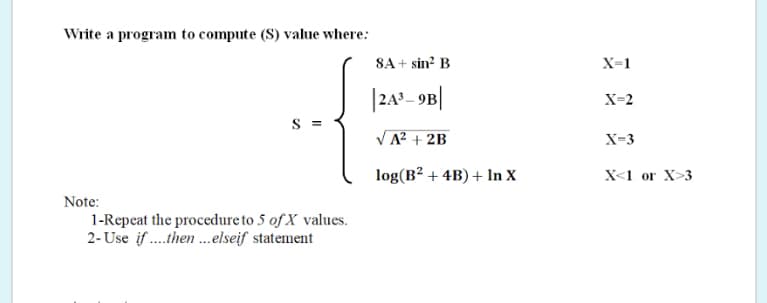 Write a program to compute (S) value where:
8A + sin? B
X=1
|242- 9B|
X=2
S =
VA? + 2B
X=3
log(B² + 4B) + In X
X<1 or X>3
Note:
1-Repeat the procedure to 5 of X values.
2- Use if .then ..elseif statement
