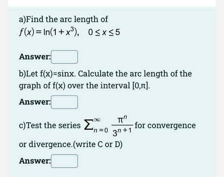 a)Find the arc length of
f(x) = In(1+ x³), OSx5
Answer:
b)Let f(x)=sinx. Calculate the arc length of the
graph of f(x) over the interval [0,n].
Answer:
c)Test the series 2.
for convergence
3n +1
'n3D0
or divergence.(write C or D)
Answer:

