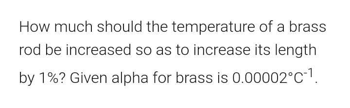 How much should the temperature of a brass
rod be increased so as to increase its length
by 1%? Given alpha for brass is 0.00002°C.
