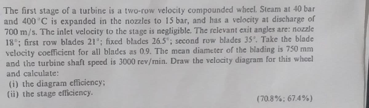 The first stage of a turbine is a two-row velocity compounded wheel. Steam at 40 bar
and 400 C is expanded in the nozzles to 15 bar, and has a velocity at discharge of
700 m/s. The inlet velocity to the stage is negligible. The relevant exit angles are: nozzle
18°; first row blades 21°; fixed blades 26.5"; second row blades 35°. Take the blade
velocity coefficient for all blades as 0.9. The mean diameter of the blading is 750 mm
and the turbine shaft speed is 3000 rev/min. Draw the velocity diagram for this whel
and calculate:
(i) the diagram efficiency;
(ii) the stage efficiency.
(70.8%; 67.4%)
