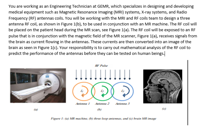 You are working as an Engineering Technician at GEMR, which specializes in designing and developing
medical equipment such as Magnetic Resonance Imaging (MRI) systems, X-ray systems, and Radio
Frequency (RF) antennas coils. You will be working with the MRI and RF coils team to design a three
antenna RF coil, as shown in Figure 1(b), to be used in conjunction with an MR machine. The RF coil will
be placed on the patient head during the MR scan, see Figure 1(a). The RF coil will be exposed to an RF
pulse that is in conjunction with the magnetic field of the MR scanner, Figure 1(a), receives signals from
the brain as current flowing in the antennas. These currents are then converted into an image of the
brain as seen in Figure 1(c). Your responsibility is to carry out mathematical analysis of the RF coil to
predict the performance of the antennas before they can be tested on human beings.
RF Pule
Antenna Aetenna 2 Aatensa 3
(a)
Figare 1: (a) MR machine, (b) throe loop antenmax, and (0) brain MR image
