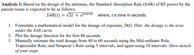 Analysis 3: Based on the design of the antennas, the Standard Absorption Rate (SAR) of RF power by the
patient tissue is expected to be as follows:
SAR(t) = v2t + e01t+2 where, t is time in seconds.
1. Formulate a mathematical model for the dosage of exposure, D(t). Hint: the dosage is the area
under the SAR curve.
2. Plot the dosage function for the first 80 seconds.
3. Manually estimate the total dosage from 40 to 60 seconds using the Mid-ordinate Rule,
Trapezoidal Rule, and Simpson's Rule using 5 intervals, and again using 10 intervals. Show details
of your steps.
