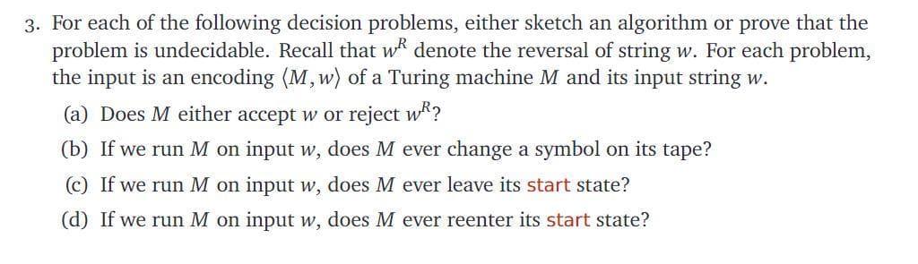 3. For each of the following decision problems, either sketch an algorithm or prove that the
problem is undecidable. Recall that wk denote the reversal of string w. For each problem,
the input is an encoding (M,w) of a Turing machine M and its input string w.
(a) Does M either accept w or reject wk?
(b) If we run M on input w, does M ever change a symbol on its tape?
c) If we run M on input w, does M ever leave its start state?
(d) If we run M on input w, does M ever reenter its start state?
