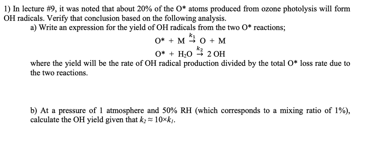 1) In lecture #9, it was noted that about 20% of the O* atoms produced from ozone photolysis will form
OH radicals. Verify that conclusion based on the following analysis.
a) Write an expression for the yield of OH radicals from the two O* reactions;
k1
O* + M → 0 + M
k2
O* + H2O
2 OH
where the yield will be the rate of OH radical production divided by the total O* loss rate due to
the two reactions.
b) At a pressure of 1 atmosphere and 50% RH (which corresponds to a mixing ratio of 1%),
calculate the OH yield given that k2 - 10×k1.
