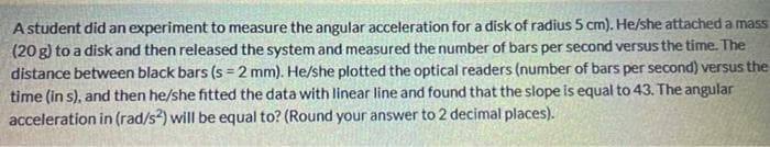 A student did an experiment to measure the angular acceleration for a disk of radius 5 cm). He/she attached a mass
(20 g) to a disk and then released the system and measured the number of bars per second versusthe time. The
distance between black bars (s = 2 mm). He/she plotted the optical readers (number of bars per second) versus the
time (in s), and then he/she fitted the data with linear line and found that the slope is equal to 43. The angular
acceleration in (rad/s) will be equal to? (Round your answer to 2 decimal places).
