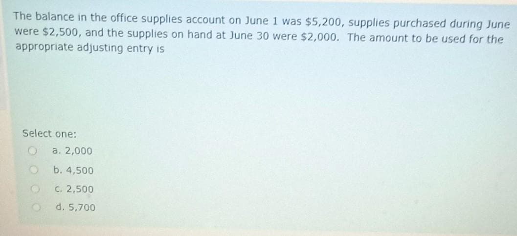 The balance in the office supplies account on June 1 was $5,200, supplies purchased during June
were $2,500, and the supplies on hand at June 30 were $2,000. The amount to be used for the
appropriate adjusting entry is
Select one:
a. 2,000
b. 4,500
C. 2,500
d. 5,700
