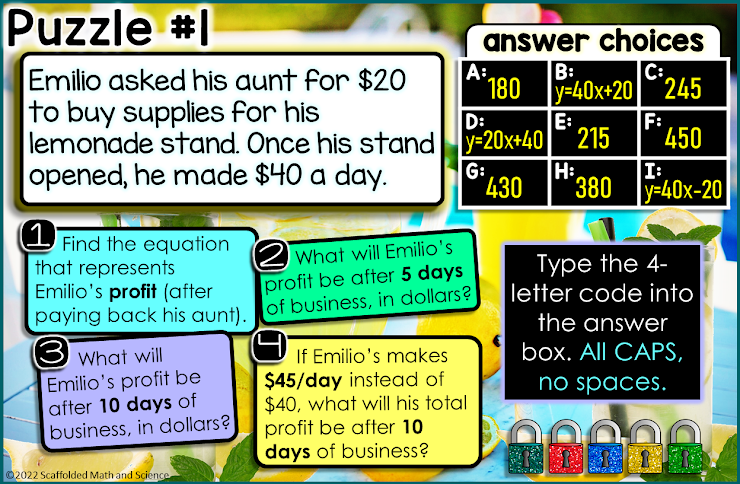 Puzzle #1
Emilio asked his aunt for $20
to buy supplies for his
lemonade stand. Once his stand
opened, he made $40 a day.
Find the equation
that represents
Emilio's profit (after
paying back his aunt).
3 what will
Emilio's profit be
after 10 days of
business, in dollars?
Ⓒ2022 Scaffolded Math and Science
A:
answer choices
B:
C:
40x+20 245
D:
y-20x+40
2 What will Emilio's
profit be after 5 days
of business, in dollars?
180
G:
430
If Emilio's makes
$45/day instead of
$40, what will his total
profit be after 10
days of business?
E:
215
F:
H:
450
I:
380-40x-20
Type the 4-
letter code into
the answer
box. All CAPS,
no spaces.
BARIA