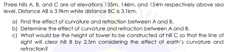 Three hills A, B, and C are at elevations 135m, 146m, and 154m respectively above sea
level. Distance AB is 3.9km while distance BC is 3.1km.
a) Find the effect of curvature and refraction between A and B.
b) Determine the effect of curvature and refraction between A and B.
c) What would be the height of tower to be constructed at hill C so that the line of
sight will clear hill B by 2.5m considering the effect of earth's curvature and
refraction?
