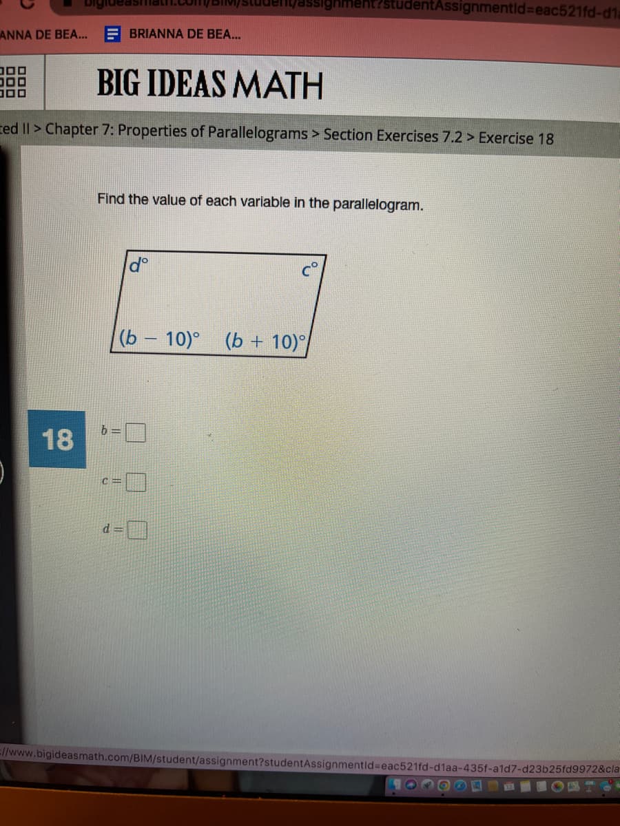 ANNA DE BEA...
コロロ
Digide
18
BIG IDEAS MATH
ed II > Chapter 7: Properties of Parallelograms > Section Exercises 7.2> Exercise 18
BRIANNA DE BEA...
Tassignment?studentAssignmentid=eac521fd-d1a
Find the value of each variable in the parallelogram.
b=
dº
(b - 10)° (b + 10)
=//www.bigideasmath.com/BIM/student/assignment?studentAssignmentId=eac521fd-d1aa-435f-a1d7-d23b25fd9972&cla