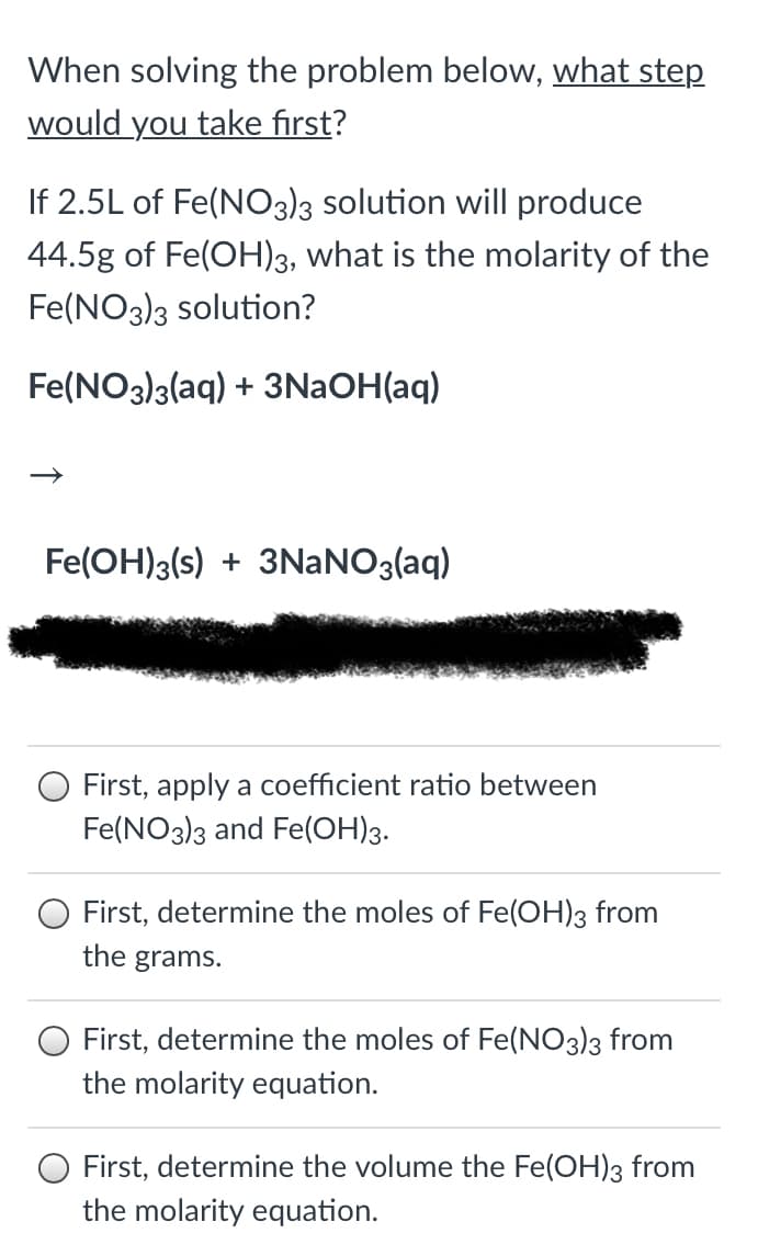 When solving the problem below, what step
would you take first?
If 2.5L of Fe(NO3)3 solution will produce
44.5g of Fe(OH)3, what is the molarity of the
Fe(NO3)3 solution?
Fe(NO3)3(aq) + 3NAOH(aq)
Fe(OH)3(s) + 3NANO3(aq)
First, apply a coefficient ratio between
Fe(NO3)3 and Fe(OH)3.
O First, determine the moles of Fe(OH)3 from
the grams.
First, determine the moles of Fe(NO3)3 from
the molarity equation.
First, determine the volume the Fe(OH)3 from
the molarity equation.
