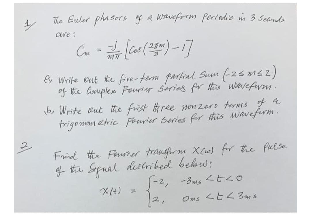 The Euler phasors of a Waveform periedie m 3 5eloudo
are :
Cm
Cos
%3D
MIT
e Write eut the five-term partial Sum (-2< m4 z;
of the Corple Fourier Series fr this wovefym.
6, Write eut the frst three non zero terms a
trigonem etric Fouvier Series fr itis wavefirm .
Frid the Feurier traucfrne XCi0) for the piclse
f the Sapual delribed bebw:
S-2, -3ms <tso
X(+) =
2,
くと2 3ans
Oms
