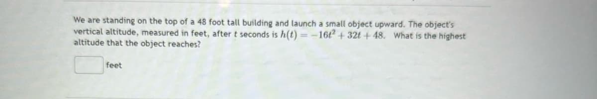 We are standing on the top of a 48 foot tall building and launch a small object upward. The object's
vertical altitude, measured in feet, after t seconds is h(t)= -16t2 + 32t+48. What is the highest
altitude that the object reaches?
feet