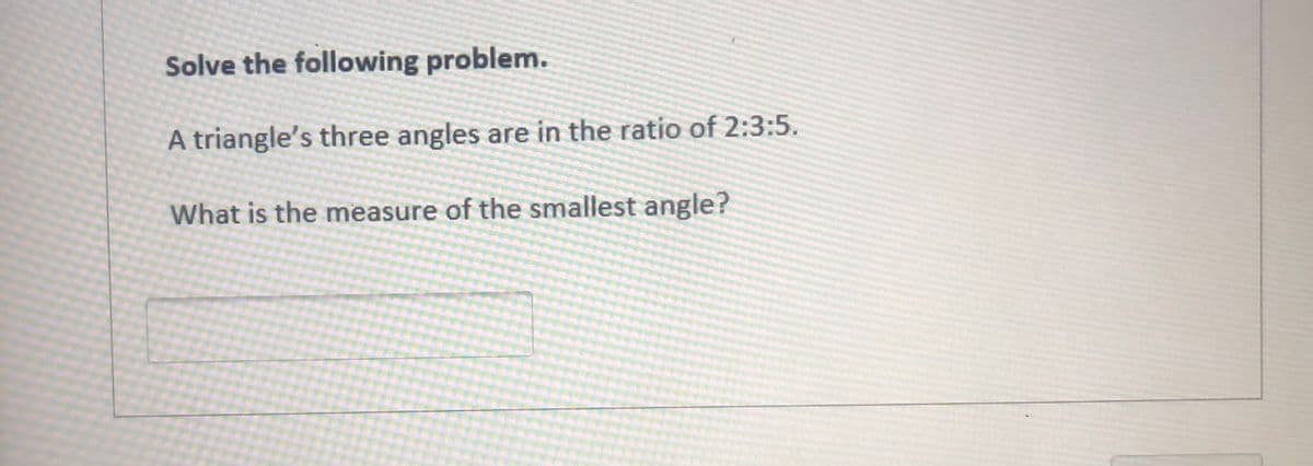 Solve the following problem.
A triangle's three angles are in the ratio of 2:3:5.
What is the measure of the smallest angle?
