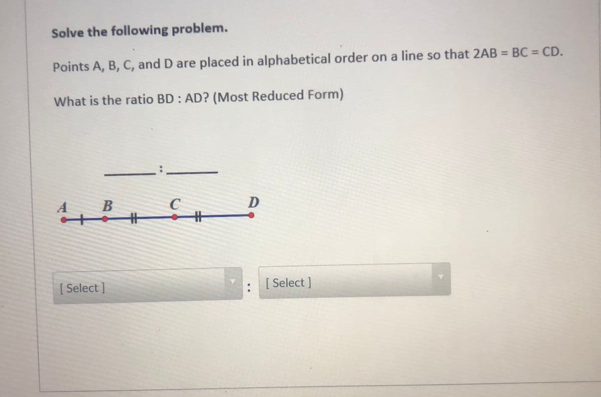 Solve the following problem.
Points A, B, C, and D are placed in alphabetical order on a line so that 2AB = BC = CD.
What is the ratio BD : AD? (Most Reduced Form)
A
C
%23
[ Select ]
[ Select ]
