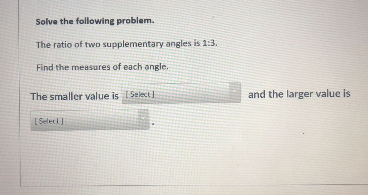 Solve the following problem.
The ratio of two supplementary angles is 1:3.
Find the measures of each angle.
The smaller value is ISelect]
and the larger value is
[ Select ]
