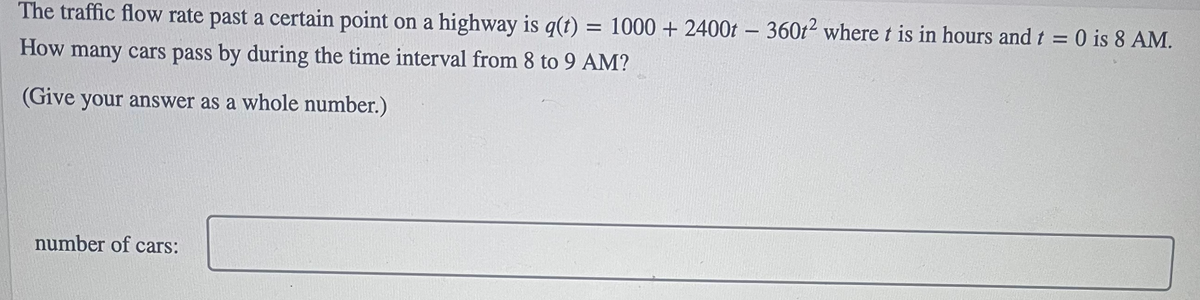 The traffic flow rate past a certain point on a highway is q(t) = 1000 + 2400t - 360t2 where t is in hours and t = 0 is 8 AM.
%3D
How many cars pass by during the time interval from 8 to 9 AM?
(Give your answer as a whole number.)
number of cars:
