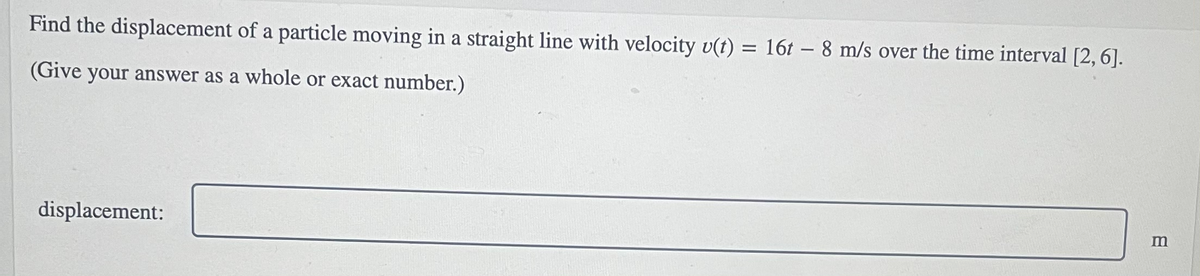 Find the displacement of a particle moving in a straight line with velocity v(t) = 16t – 8 m/s over the time interval [2, 6].
(Give your answer as a whole or exact number.)
displacement:
m
