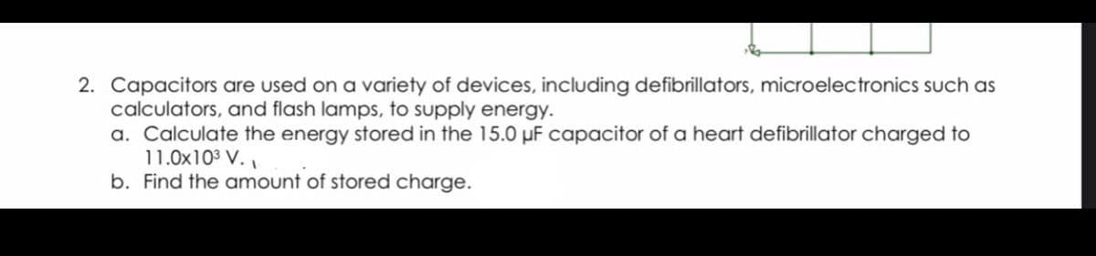 2. Capacitors are used on a variety of devices, including defibrillators, microelectronics such as
calculators, and flash lamps, to supply energy.
a. Calculate the energy stored in the 15.0 pF capacitor of a heart defibrillator charged to
11.0x103 V.,
b. Find the amount of stored charge.
