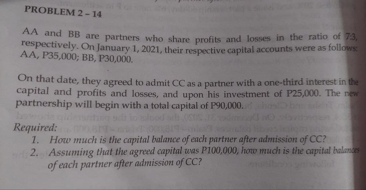 PROBLEM 2-14
AA and BB are partners who share profits and losses in the ratio of 7:3,
respectively. On January 1, 2021, their respective capital accounts were as follows:
AA, P35,000; BB, P30,000.
On that date, they agreed to admit CC as a partner with a one-third interest in the
capital and profits and losses, and upon his investment of P25,000. The new
partnership will begin with a total capital of P90,000.
howoda
Required:
1. How much is the capital balance of each partner after admission of CC?
2. Assuming that the agreed capital was P100,000, how much is the capital balances
of each partner after admission of CC?
od or 0S0S
000 81
ollot
