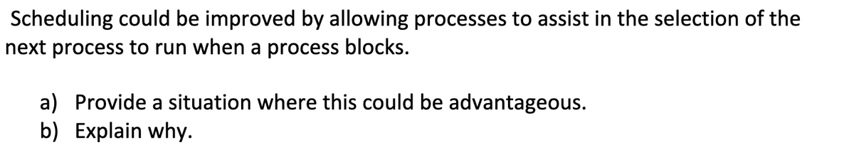 Scheduling could be improved by allowing processes to assist in the selection of the
next process to run when a process blocks.
a) Provide a situation where this could be advantageous.
b) Explain why.

