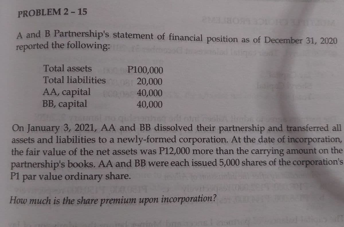 PROBLEM 2- 15
JM
COBIEW
A and B Partnership's statement of financial position as of December 31, 2020
reported the following:
Total assets
P100,000
Total liabilities
AA, capital
BB, capital
08 20,000
00,0a 40,000
40,000
qulenohs t otat nssbA imbe o se
On January 3, 2021, AA and BB dissolved their partnership and transferred all
assets and liabilities to a newly-formed corporation. At the date of incorporation,
the fair value of the net assets was P12,000 more than the carrying amount on the
partnership's books. AA and BB were each issued 5,000 shares of the corporation's
P1 par value ordinary share.
00.021
How much is the share premium upon incorporationm?
