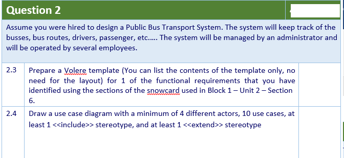 Question 2
Assume you were hired to design a Public Bus Transport System. The system will keep track of the
busses, bus routes, drivers, passenger, etc. The system will be managed by an administrator and
will be operated by several employees.
2.3
Prepare a Volere template (You can list the contents of the template only, no
need for the layout) for 1 of the functional requirements that you have
identified using the sections of the snowcard used in Block 1- Unit 2 – Section
6.
2.4
Draw a use case diagram with a minimum of 4 different actors, 10 use cases, at
least 1<<include>> stereotype, and at least 1 <<extend>> stereotype
