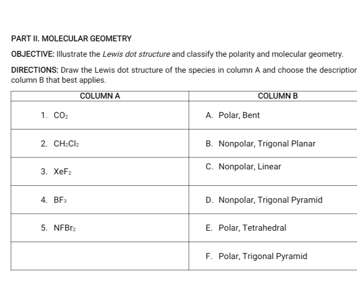 PART II. MOLECULAR GEOMETRY
OBJECTIVE: Illustrate the Lewis dot structure and classify the polarity and molecular geometry.
DIRECTIONS: Draw the Lewis dot structure of the species in column A and choose the description
column B that best applies.
COLUMN A
COLUMN B
1. CO2
A. Polar, Bent
2. CH2CI2
B. Nonpolar, Trigonal Planar
C. Nonpolar, Linear
3. XeF2
4. BF3
D. Nonpolar, Trigonal Pyramid
5. NFB12
E. Polar, Tetrahedral
F. Polar, Trigonal Pyramid
