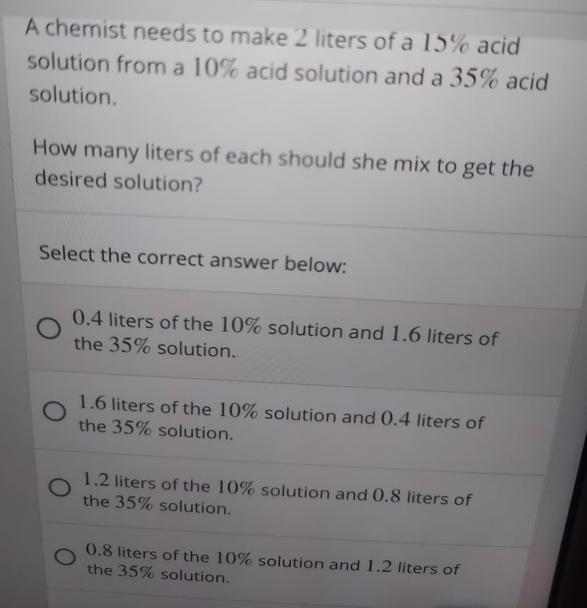 A chemist needs to make 2 liters of a 15% acid
solution from a 10% acid solution and a 35% acid
solution.
How many liters of each should she mix to get the
desired solution?
Select the correct answer below:
0.4 liters of the 10% solution and 1.6 liters of
the 35% solution.
1.6 liters of the 10% solution and 0.4 liters of
the 35% solution.
1.2 liters of the 10% solution and 0.8 liters of
the 35% solution.
0.8 liters of the 10% solution and 1.2 liters of
the 35% solution.
