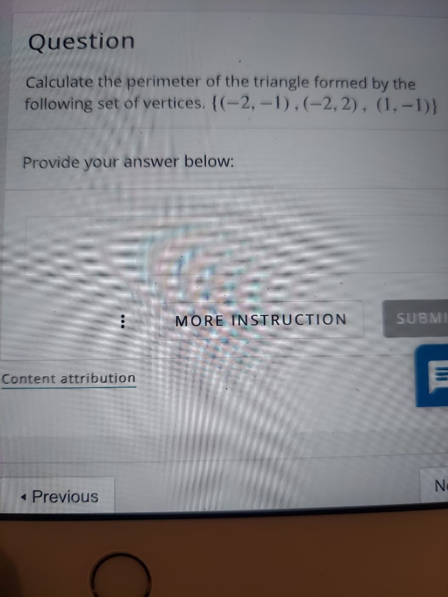 Question
Calculate the perimeter of the triangle formed by the
following set of vertices. (-2,-1),(-2, 2), (1, -1)}
Provide your answer below:
MORE INSTRUCTION
SUBMI
Content attribution
« Previous
Ne
