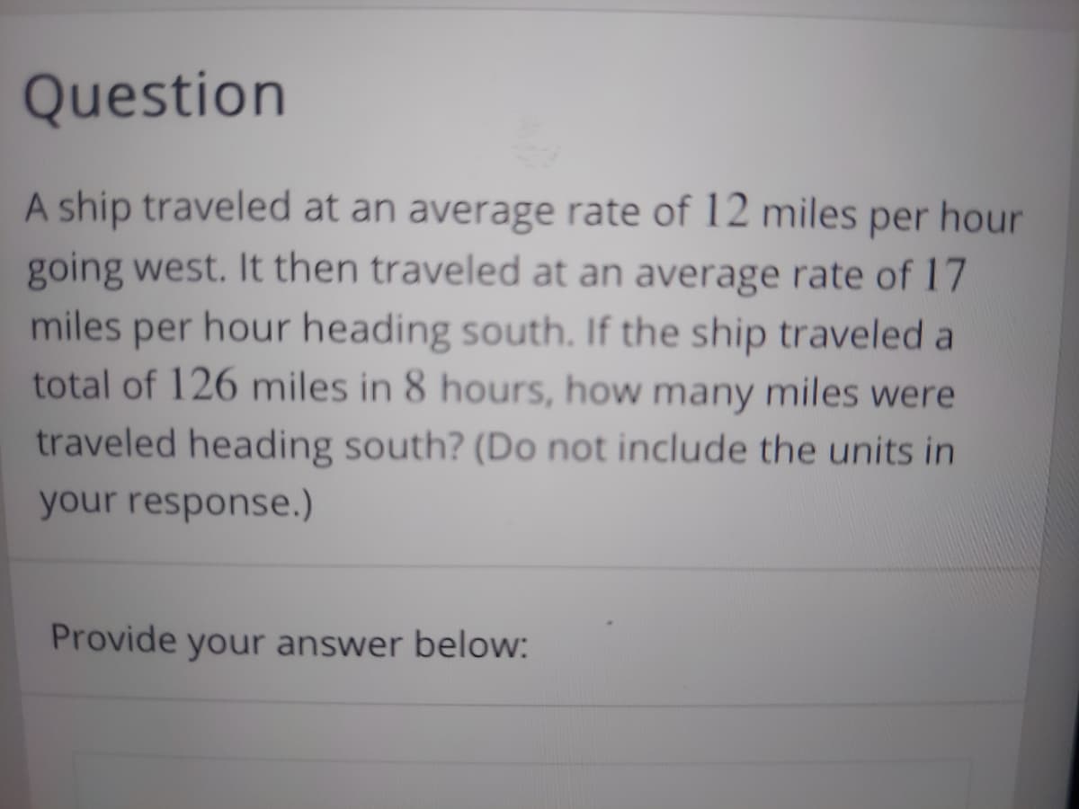Question
A ship traveled at an average rate of 12 miles per hour
going west. It then traveled at an average rate of 17
miles per hour heading south. If the ship traveled a
total of 126 miles in 8 hours, how many miles were
traveled heading south? (Do not include the units in
your response.)
Provide your answer below:

