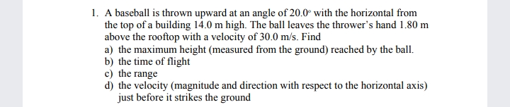 1. A baseball is thrown upward at an angle of 20.0° with the horizontal from
the top of a building 14.0 m high. The ball leaves the thrower's hand 1.80 m
above the rooftop with a velocity of 30.0 m/s. Find
a) the maximum height (measured from the ground) reached by the ball.
b) the time of flight
c) the range
d) the velocity (magnitude and direction with respect to the horizontal axis)
just before it strikes the ground

