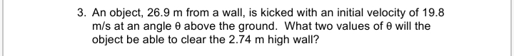 3. An object, 26.9 m from a wall, is kicked with an initial velocity of 19.8
m/s at an angle e above the ground. What two values of 0 will the
object be able to clear the 2.74 m high wall?
