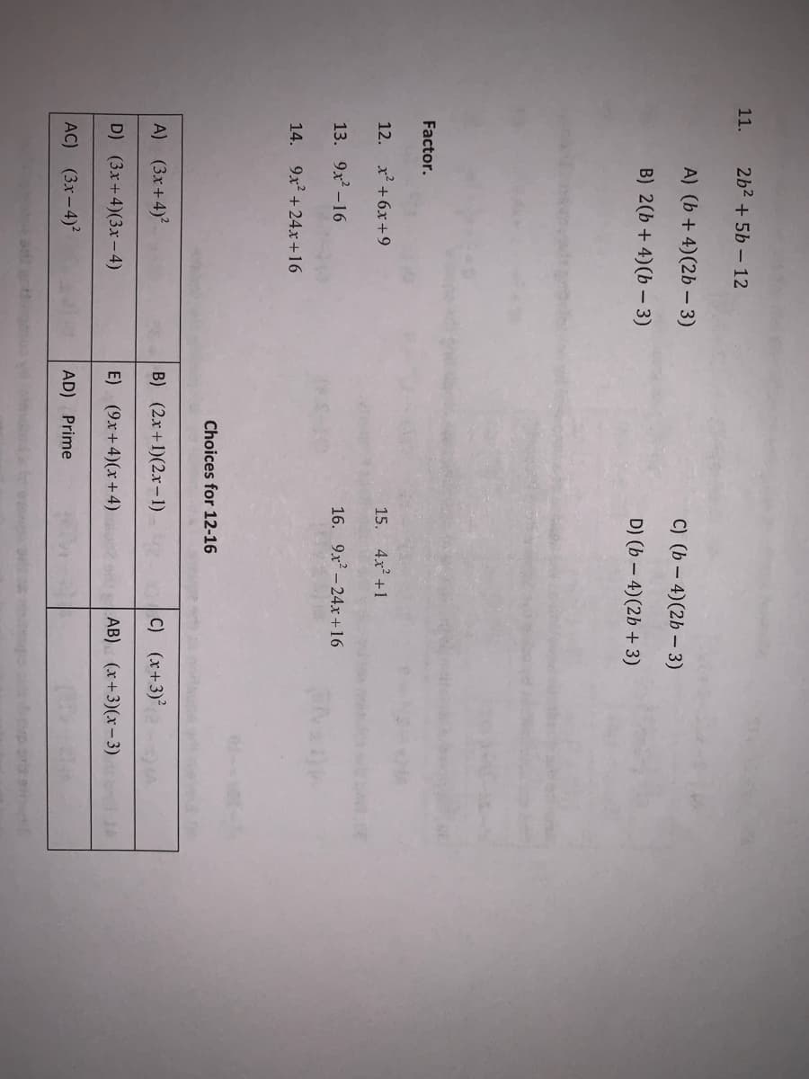 11.
2b2 + 5b – 12
A) (b + 4)(2b – 3)
C) (b – 4)(2b – 3)
B) 2(b + 4)(b – 3)
D) (b – 4)(2b + 3)
Factor.
12. x +6x+9
15. 4x +1
13. 9x? -16
16. 9x-24.xr+16
14. 9x2 + 24x+16
Choices for 12-16
A) (3x+4)?
B) (2x+1)(2.x-1)
C) (x+3)
D) (3x+4)(3x-4)
E) (9x+4)(x+4)
AB) (x+3)(x-3)
AC) (3x-4)2
AD) Prime
