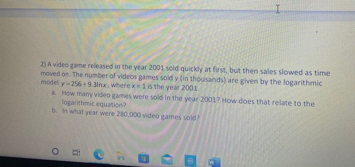 2) A video game released in the year 2001 sold quickly at first, but then sales slowed as time
moved on. The number of videos games sold y (in thousands) are given by the logarithmic
model y = 256+9.3lnx, where x= 1 is the year 2001.
a. How many video games were sold in the year 2001? How does that relate to the
logarithmic equation?
b. In what year were 280,000 video games sold?
