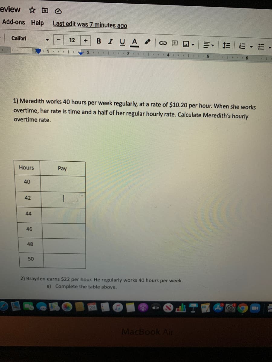 eview D O
Add-ons Help
Last edit was 7 minutes ago
- Calibri
в I U A
12
三
1
2.
3
1) Meredith works 40 hours per week regularly, at a rate of $10.20 per hour. When she works
overtime, her rate is time and a half of her regular hourly rate. Calculate Meredith's hourly
overtime rate.
Hours
Pay
40
42
44
46
48
50
2) Brayden earns $22 per hour. He regularly works 40 hours per week.
a) Complete the table above.
tv
MacBook Air
!!
