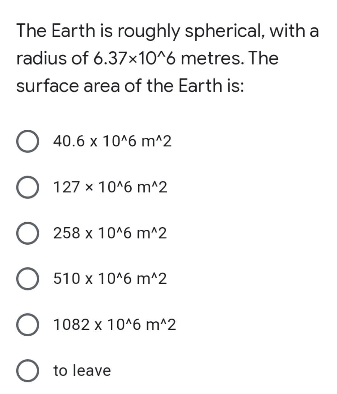 The Earth is roughly spherical, with a
radius of 6.37x10^6 metres. The
surface area of the Earth is:
O 40.6 x 10^6 m^2
O 127 x 10^6 m^2
O 258 x 10^6 m^2
O 510 x 10^6 m^2
O 1082 x 10^6 m^2
O to leave