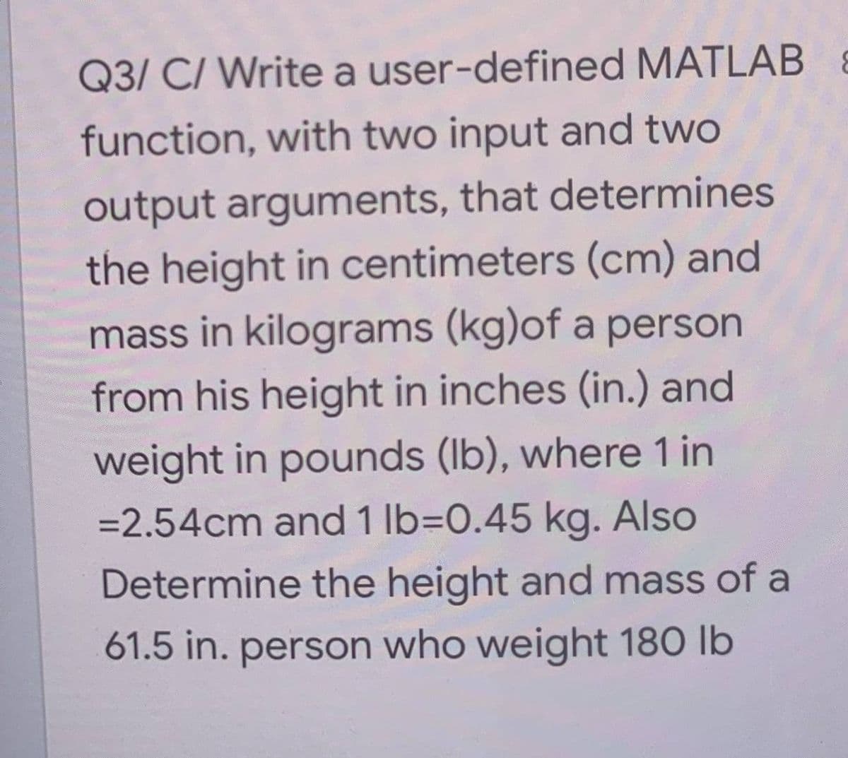 Q3/ C/ Write a user-defined MATLAB &
function, with two input and two
output arguments, that determines
the height in centimeters (cm) and
mass in kilograms (kg)of a person
from his height in inches (in.) and
weight in pounds (lb), where 1 in
= 2.54cm and 1 lb=0.45 kg. Also
Determine the height and mass of a
61.5 in. person who weight 180 lb