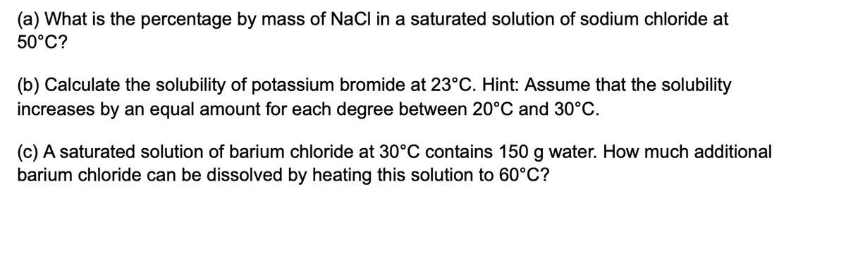 (a) What is the percentage by mass of NaCl in a saturated solution of sodium chloride at
50°C?
(b) Calculate the solubility of potassium bromide at 23°C. Hint: Assume that the solubility
increases by an equal amount for each degree between 20°C and 30°C.
(c) A saturated solution of barium chloride at 30°C contains 150 g water. How much additional
barium chloride can be dissolved by heating this solution to 60°C?
