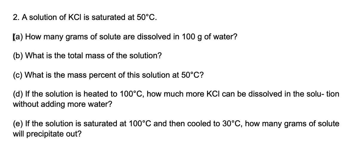 2. A solution of KCI is saturated at 50°C.
(a) How many grams of solute are dissolved in 100 g of water?
(b) What is the total mass of the solution?
(c) What is the mass percent of this solution at 50°C?
(d) If the solution is heated to 100°C, how much more KCI can be dissolved in the solu- tion
without adding more water?
(e) If the solution is saturated at 100°C and then cooled to 30°C, how many grams of solute
will precipitate out?

