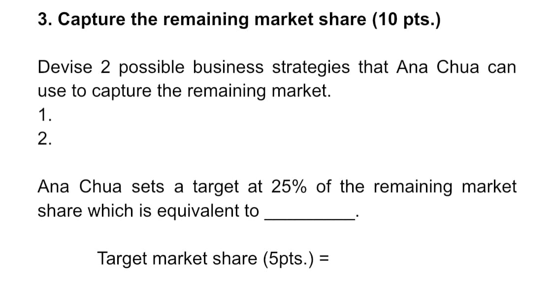 3. Capture the remaining market share (10 pts.)
Devise 2 possible business strategies that Ana Chua can
use to capture the remaining market.
1.
2.
Ana Chua sets a target at 25% of the remaining market
share which is equivalent to
Target market share (5pts.) =
