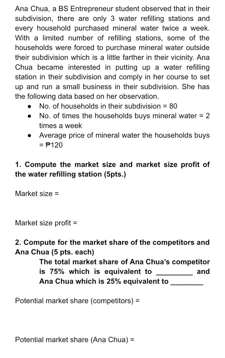 Ana Chua, a BS Entrepreneur student observed that in their
subdivision, there are only 3 water refilling stations and
every household purchased mineral water twice a week.
With a limited number of refilling stations, some of the
households were forced to purchase mineral water outside
their subdivision which is a little farther in their vicinity. Ana
Chua became interested in putting up a water refilling
station in their subdivision and comply in her course to set
up and run a small business in their subdivision. She has
the following data based on her observation.
No. of households in their subdivision = 80
No. of times the households buys mineral water = 2
times a week
Average price of mineral water the households buys
= P120
1. Compute the market size and market size profit of
the water refilling station (5pts.)
Market size =
Market size profit
%3D
2. Compute for the market share of the competitors and
Ana Chua (5 pts. each)
The total market share of Ana Chua's competitor
is 75% which is equivalent to
Ana Chua which is 25% equivalent to
and
Potential market share (competitors) =
Potential market share (Ana Chua) =
