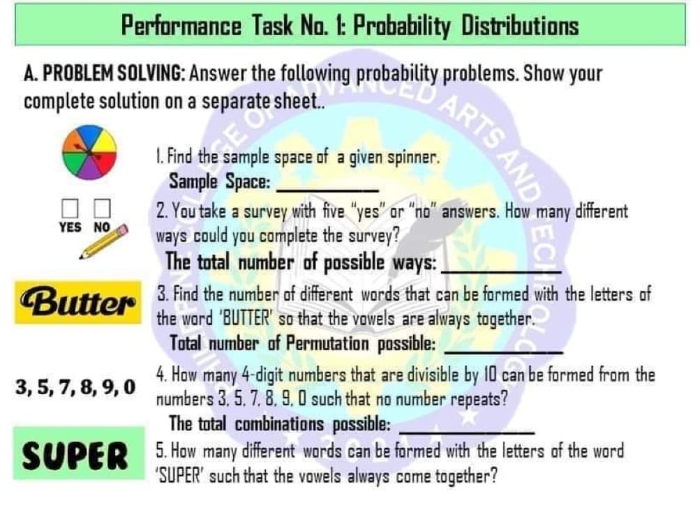 Performance Task Na. 1: Probability Distributions
A. PROBLEM SOLVING: Answer the following probability problems. Show your
complete solution on a separate sheet.
1. Find the sample space of a given spinner.
Sample Space:
2. You take a survey with five "yes" or "no" answers. How
ways could you complete the survey?
The total number of possible ways:
different
YES NO
3. Find the number of different words that can be formed with the letters of
the word 'BUTTER' so that the vowels are always together.
Total number of Permutation possible:
Butter
4. How many 4-digit numbers that are divisible by 10 can be formed from the
numbers 3. 5. 7. 8. 9, 0 such that no number repeats?
The total combinations possible:
3, 5, 7, 8, 9, 0
SUPER 5. How many different wards can be formed with the letters of the word
"SUPER' such that the vowels always come together?
ARTS AND
