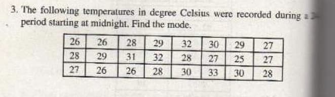 3. The following temperatures in degree Celsius were recorded during a
period starting at midnight. Find the mode.
26
26
28
29
32
30
29
27
28
29
31
32
28
27
25
27
27
26
26
28
30
33
30
28
