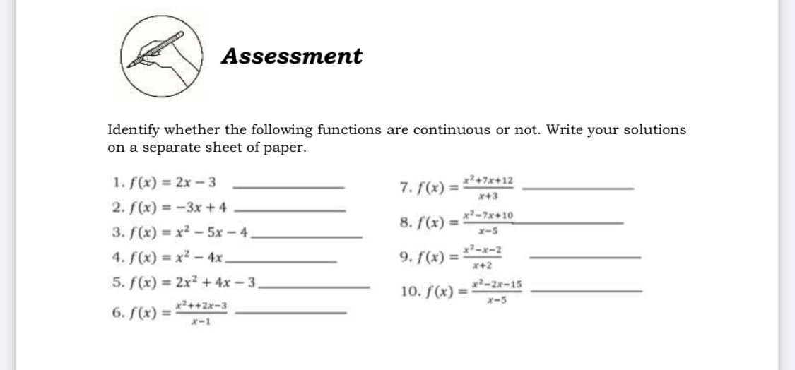 Assessment
Identify whether the following functions are continuous or not. Write your solutions
on a separate sheet of paper.
x?+7x+12
1. f(x) = 2x-3
7. f(x) =
x+3
2. f(x) = -3x + 4
x-7x+10
8. f(x) =
3. f(x) = x -5x -4.
x-5
x-x-2
4. f(x) = x² – 4x.
9. f(x) =
x+2
5. f(x) = 2x2 +4x-3,
x2-2x-15
10. f(x) =
x-5
x2++2x-3
6. f(x) =
x-1
