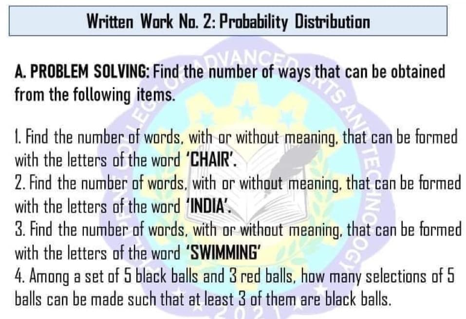 Written Work No. 2: Probability Distribution
A. PROBLEM SOLVING: Find the number of ways that can be obtained
from the following items.
DVANCE
1. Find the number of words, with or without meaning, that can be formed
with the letters of the word 'CHAIR'.
E
2. Find the number of words, with or without meaning, that can be formed
with the letters of the word 'INDIA'.
3. Find the number of words, with or without meaning, that can be formed
with the letters of the word 'SWIMMING'
4. Among a set of 5 black balls and 3 red balls, how many selections of 5
balls can be made such that at least 3 of them are black balls.
TS ANTECINC
