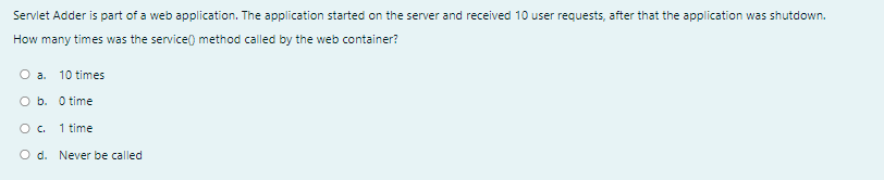 Servlet Adder is part of a web application. The application started on the server and received 10 user requests, after that the application was shutdown.
How many times was the service) method called by the web container?
O a.
10 times
O b. O time
Oc.
1 time
O d. Never be called
