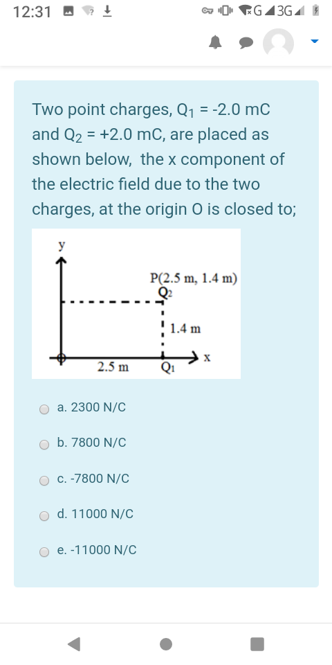 12:31 M
a O. RG43GA È
Two point charges, Q1 = -2.0 mC
and Q2 = +2.0 mC, are placed as
shown below, the x component of
%3D
the electric field due to the two
charges, at the origin O is closed to;
y
P(2.5 m, 1.4 m)
Q2
1.4 m
2.5 m
Q1
a. 2300 N/C
b. 7800 N/C
C. -7800 N/C
d. 11000 N/C
e. -11000 N/C
