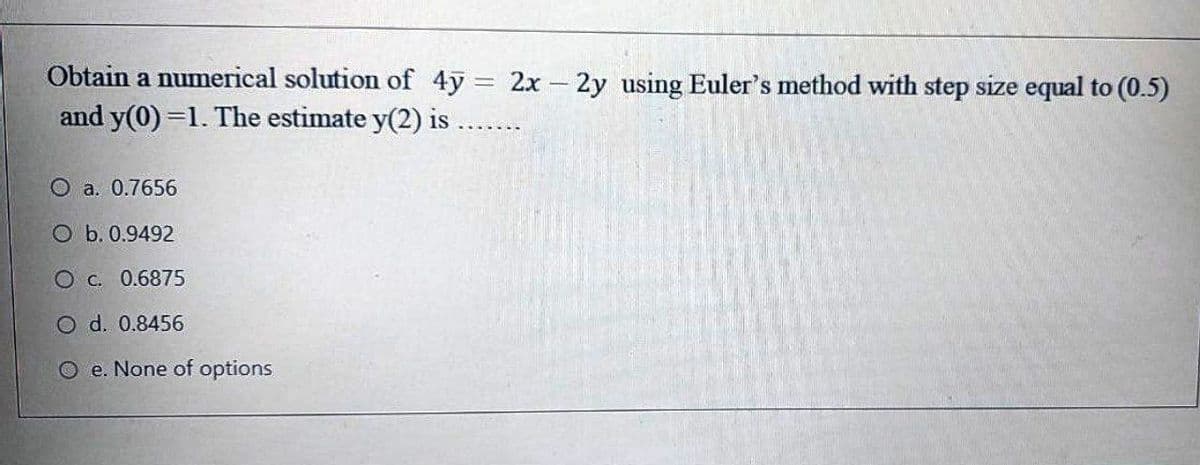 Obtain a numerical solution of 4y = 2x- 2y using Euler's method with step size equal to (0.5)
and y(0) =1. The estimate y(2) is
O a. 0.7656
O b. 0.9492
O C. 0.6875
O d. 0.8456
O e. None of options
